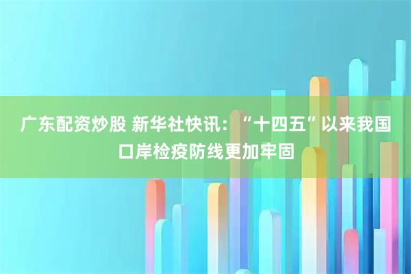 广东配资炒股 新华社快讯：“十四五”以来我国口岸检疫防线更加牢固