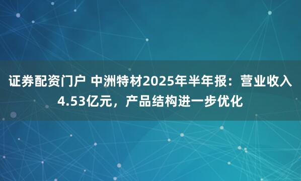 证券配资门户 中洲特材2025年半年报:营业收入4.53亿元,产品结构进一步优化