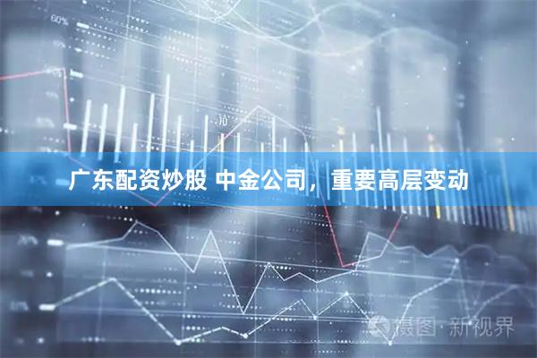 广东配资炒股 中金公司，重要高层变动