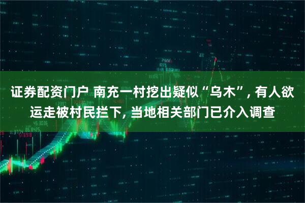 证券配资门户 南充一村挖出疑似“乌木”, 有人欲运走被村民拦下, 当地相关部门已介入调查