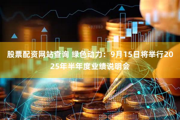 股票配资网站查询 绿色动力：9月15日将举行2025年半年度业绩说明会