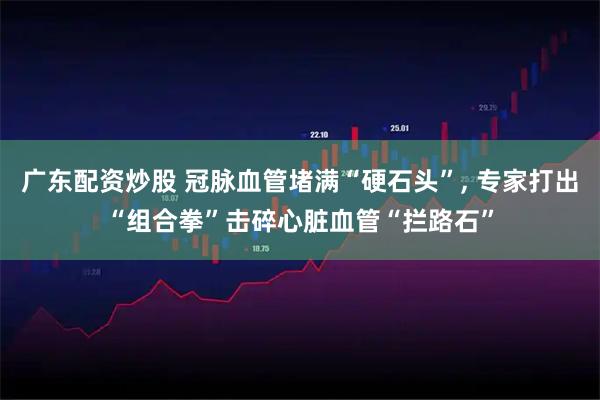 广东配资炒股 冠脉血管堵满“硬石头”, 专家打出“组合拳”击碎心脏血管“拦路石”