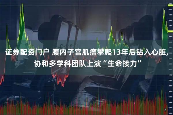证券配资门户 腹内子宫肌瘤攀爬13年后钻入心脏, 协和多学科团队上演“生命接力”