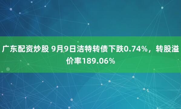 广东配资炒股 9月9日洁特转债下跌0.74%，转股溢价率189.06%