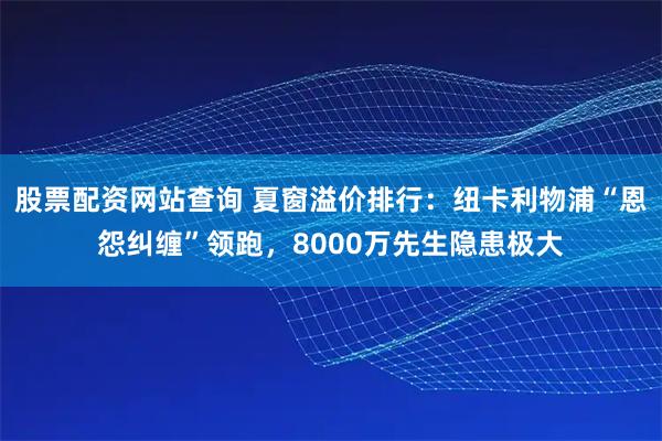 股票配资网站查询 夏窗溢价排行：纽卡利物浦“恩怨纠缠”领跑，8000万先生隐患极大
