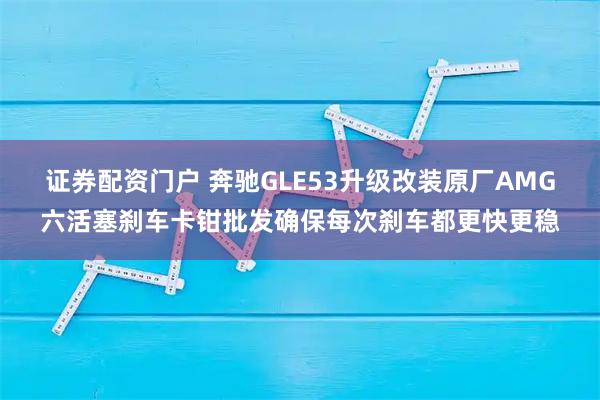 证券配资门户 奔驰GLE53升级改装原厂AMG六活塞刹车卡钳批发确保每次刹车都更快更稳