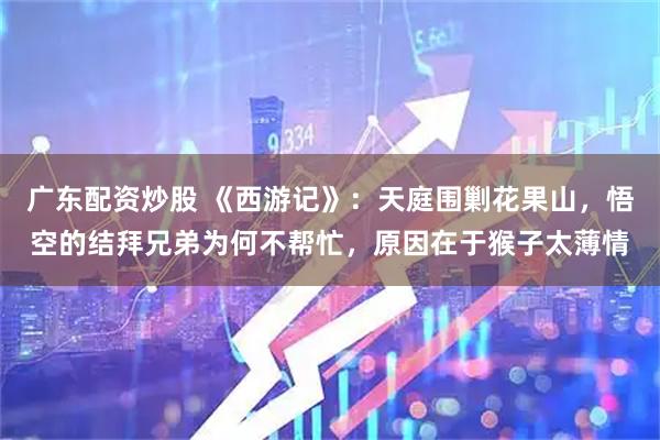 广东配资炒股 《西游记》：天庭围剿花果山，悟空的结拜兄弟为何不帮忙，原因在于猴子太薄情