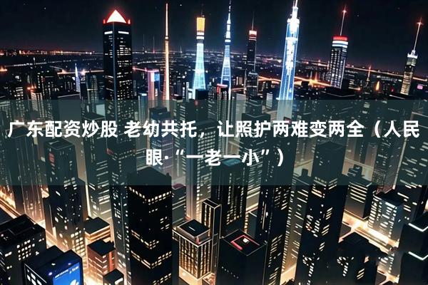 广东配资炒股 老幼共托，让照护两难变两全（人民眼·“一老一小”）