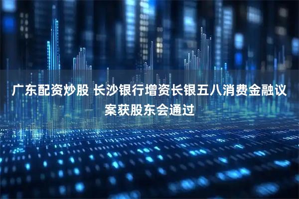 广东配资炒股 长沙银行增资长银五八消费金融议案获股东会通过