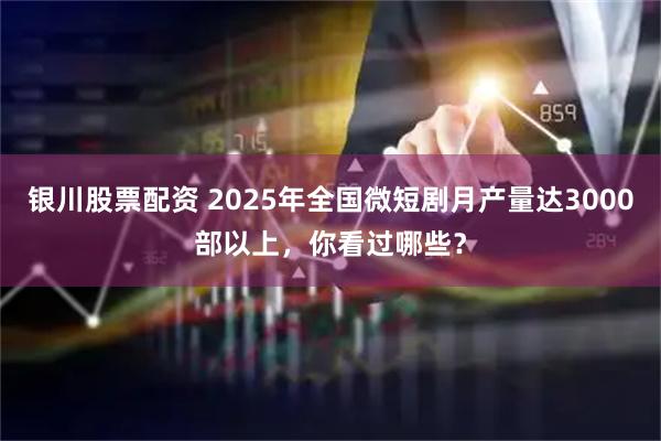 银川股票配资 2025年全国微短剧月产量达3000部以上，你看过哪些？