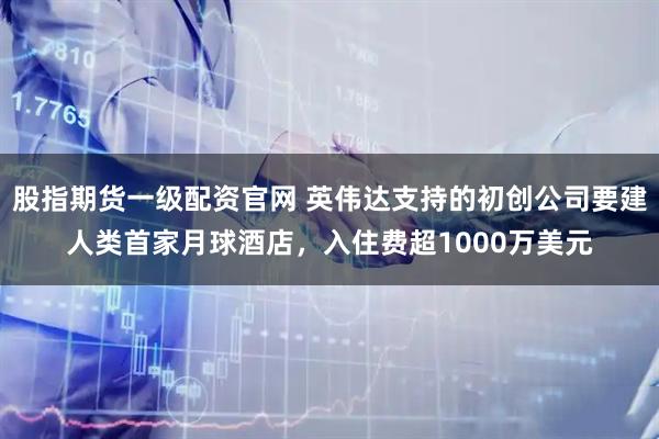 股指期货一级配资官网 英伟达支持的初创公司要建人类首家月球酒店，入住费超1000万美元