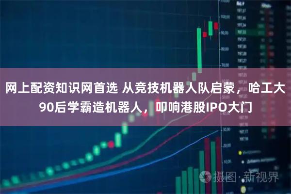 网上配资知识网首选 从竞技机器人队启蒙，哈工大90后学霸造机器人，叩响港股IPO大门