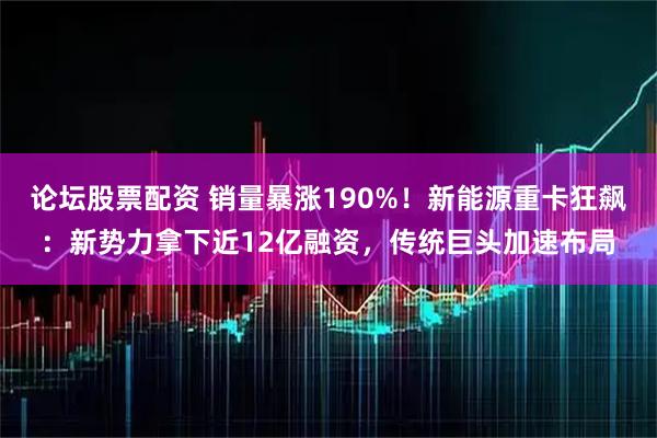 论坛股票配资 销量暴涨190%！新能源重卡狂飙：新势力拿下近12亿融资，传统巨头加速布局