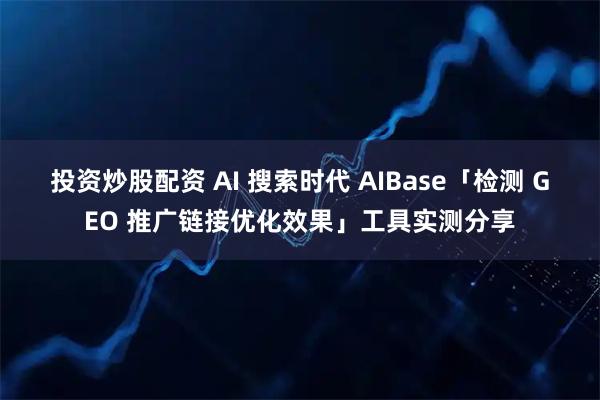 投资炒股配资 AI 搜索时代 AIBase「检测 GEO 推广链接优化效果」工具实测分享