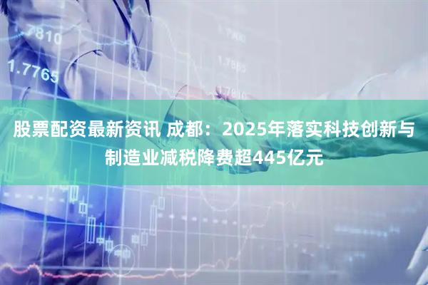股票配资最新资讯 成都：2025年落实科技创新与制造业减税降费超445亿元