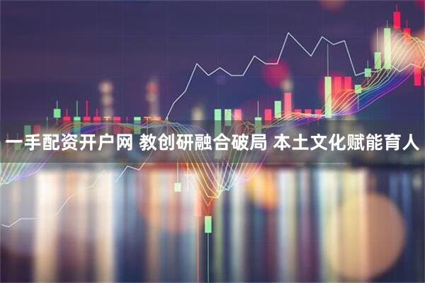 一手配资开户网 教创研融合破局 本土文化赋能育人