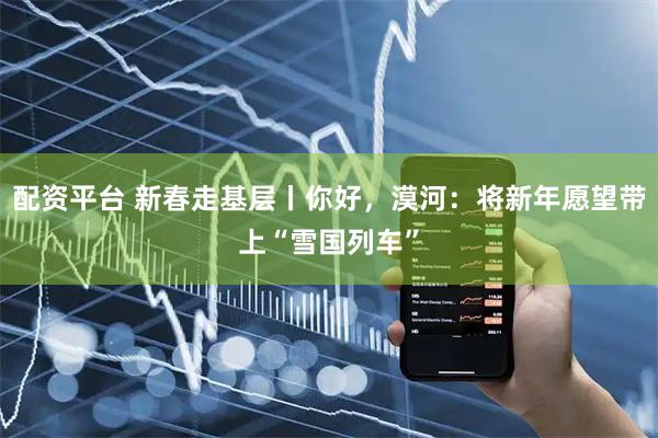 配资平台 新春走基层丨你好，漠河：将新年愿望带上“雪国列车”