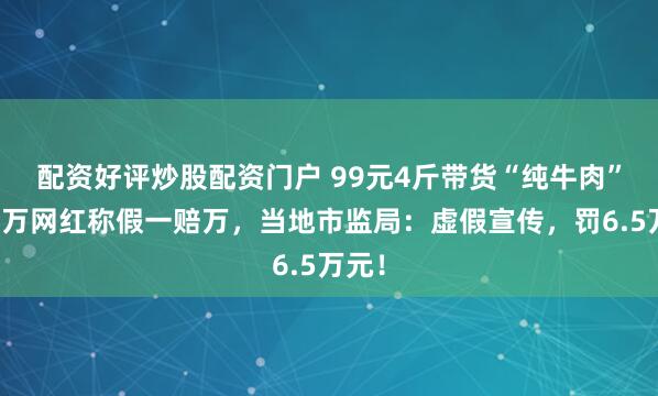 配资好评炒股配资门户 99元4斤带货“纯牛肉”，百万网红称假一赔万，当地市监局：虚假宣传，罚6.5万元！