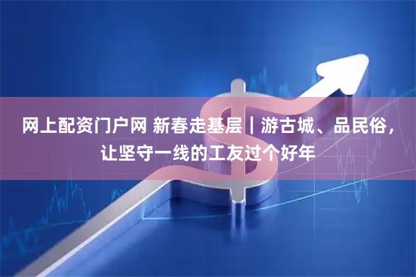 网上配资门户网 新春走基层｜游古城、品民俗，让坚守一线的工友过个好年