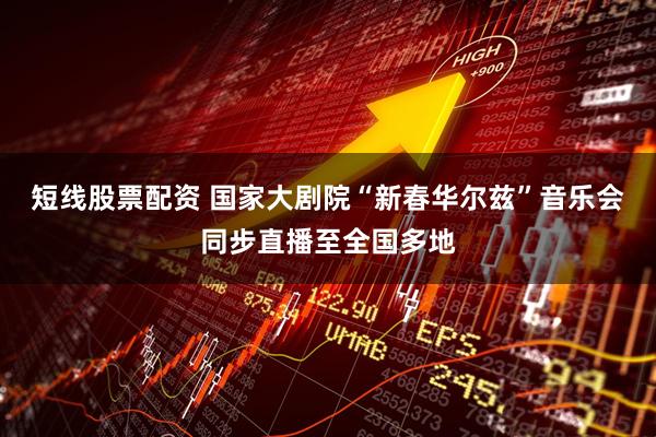 短线股票配资 国家大剧院“新春华尔兹”音乐会同步直播至全国多地