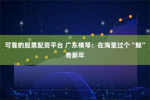 可靠的股票配资平台 广东横琴：在海里过个“鲸”奇新年