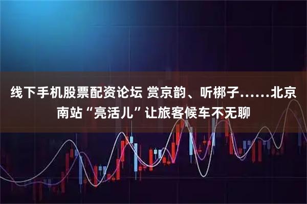 线下手机股票配资论坛 赏京韵、听梆子……北京南站“亮活儿”让旅客候车不无聊