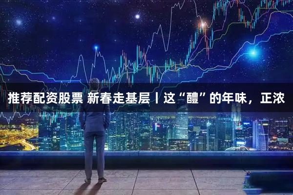 推荐配资股票 新春走基层丨这“醴”的年味,正浓