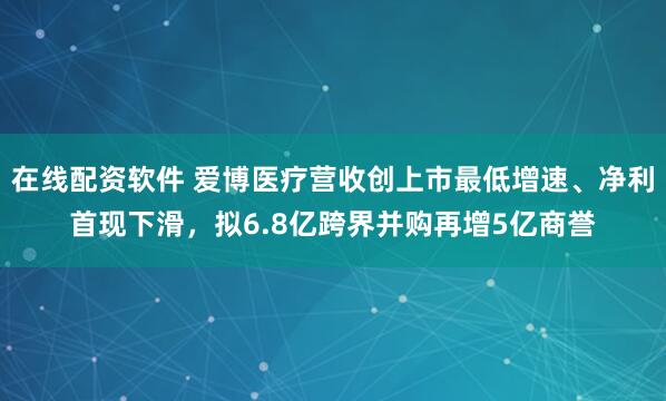 在线配资软件 爱博医疗营收创上市最低增速、净利首现下滑，拟6.8亿跨界并购再增5亿商誉