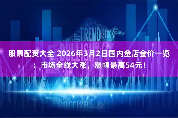 股票配资大全 2026年3月2日国内金店金价一览:市场全线大涨,涨幅最高54元!