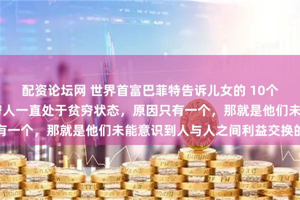 配资论坛网 世界首富巴菲特告诉儿女的 10个“江湖潜规则”：1、穷人一直处于贫穷状态，原因只有一个，那就是他们未能意识到人与人之间利益交换的本质
