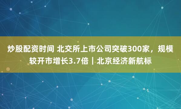炒股配资时间 北交所上市公司突破300家，规模较开市增长3.7倍｜北京经济新航标