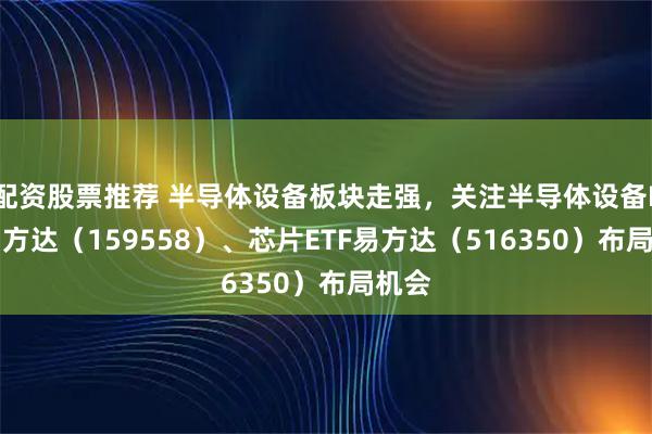 配资股票推荐 半导体设备板块走强，关注半导体设备ETF易方达（159558）、芯片ETF易方达（516350）布局机会