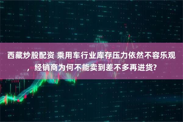 西藏炒股配资 乘用车行业库存压力依然不容乐观，经销商为何不能卖到差不多再进货?