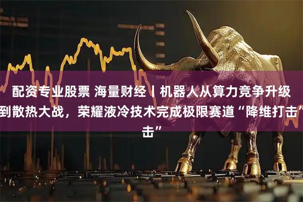 配资专业股票 海量财经丨机器人从算力竞争升级到散热大战，荣耀液冷技术完成极限赛道“降维打击”