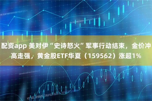 配资app 美对伊“史诗怒火”军事行动结束，金价冲高走强，黄金股ETF华夏（159562）涨超1%