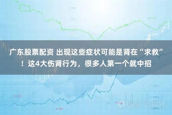 广东股票配资 出现这些症状可能是肾在“求救”！这4大伤肾行为，很多人第一个就中招