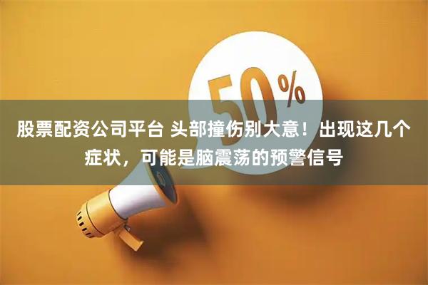 股票配资公司平台 头部撞伤别大意！出现这几个症状，可能是脑震荡的预警信号